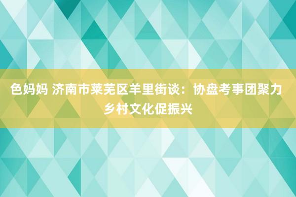 色妈妈 济南市莱芜区羊里街谈：协盘考事团聚力 乡村文化促振兴