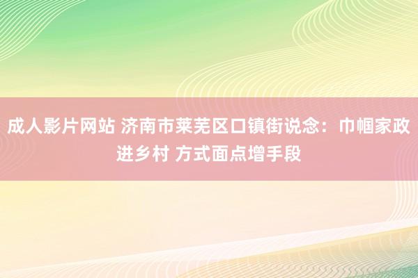 成人影片网站 济南市莱芜区口镇街说念：巾帼家政进乡村 方式面点增手段