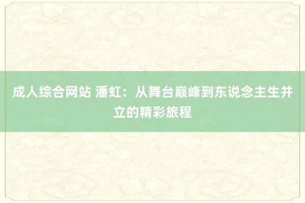 成人综合网站 潘虹：从舞台巅峰到东说念主生并立的精彩旅程