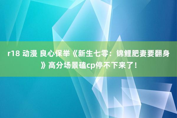 r18 动漫 良心保举《新生七零：锦鲤肥妻要翻身》高分场景磕cp停不下来了！