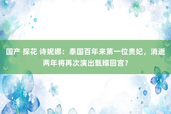 国产 探花 诗妮娜：泰国百年来第一位贵妃，消逝两年将再次演出甄嬛回宫？