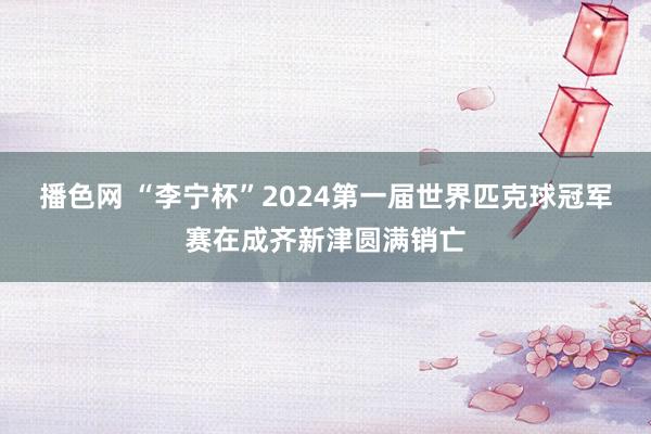 播色网 “李宁杯”2024第一届世界匹克球冠军赛在成齐新津圆满销亡