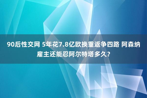 90后性交网 5年花7.8亿欧换重返争四路 阿森纳雇主还能忍阿尔特塔多久？