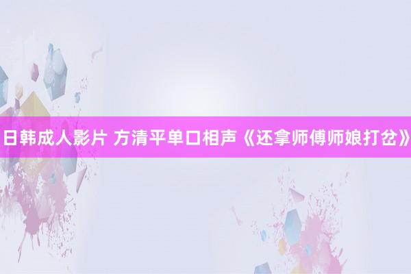 日韩成人影片 方清平单口相声《还拿师傅师娘打岔》