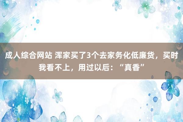 成人综合网站 浑家买了3个去家务化低廉货，买时我看不上，用过以后：“真香”