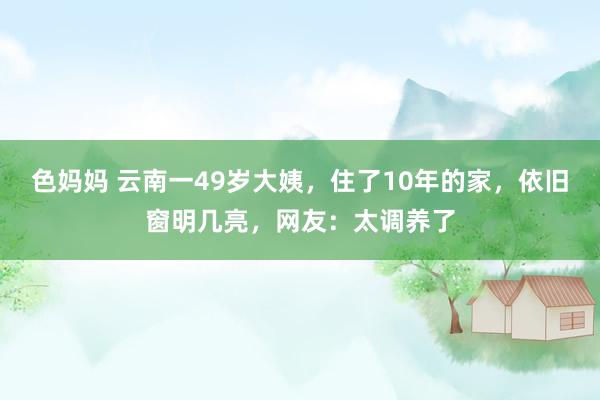 色妈妈 云南一49岁大姨，住了10年的家，依旧窗明几亮，网友：太调养了