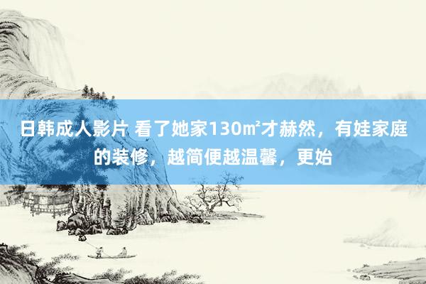 日韩成人影片 看了她家130㎡才赫然，有娃家庭的装修，越简便越温馨，更始