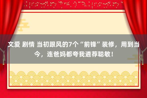 文爱 剧情 当初跟风的7个“前锋”装修，用到当今，连爸妈都夸我遴荐聪敏！