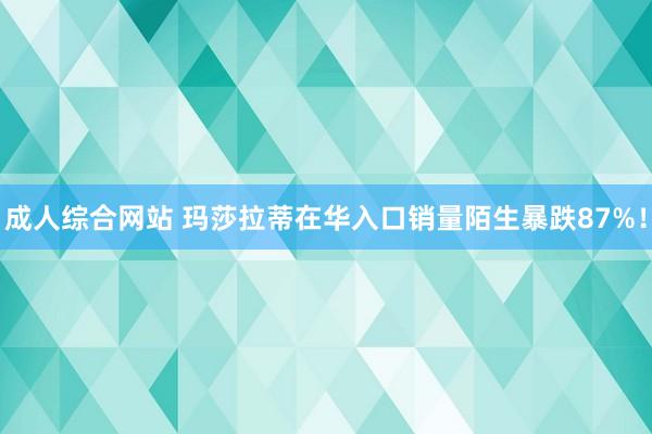 成人综合网站 玛莎拉蒂在华入口销量陌生暴跌87%！