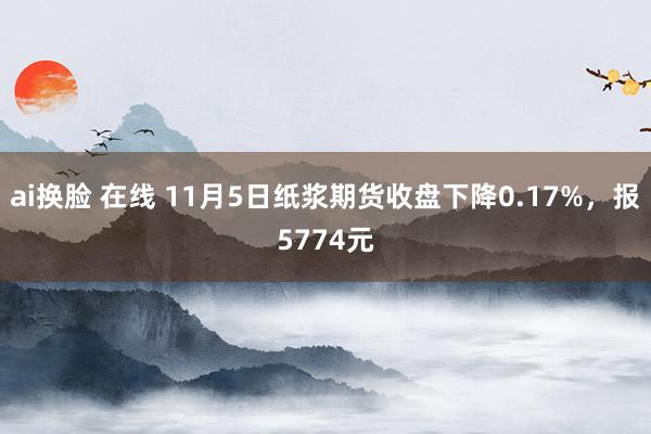 ai换脸 在线 11月5日纸浆期货收盘下降0.17%，报5774元