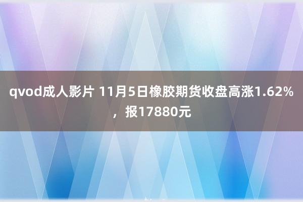 qvod成人影片 11月5日橡胶期货收盘高涨1.62%，报17880元