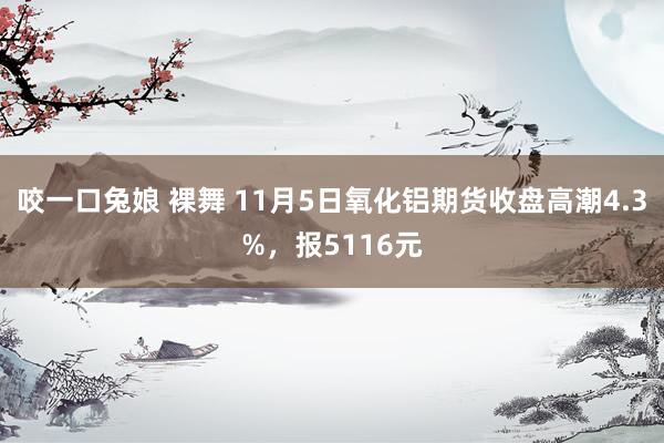 咬一口兔娘 裸舞 11月5日氧化铝期货收盘高潮4.3%，报5116元