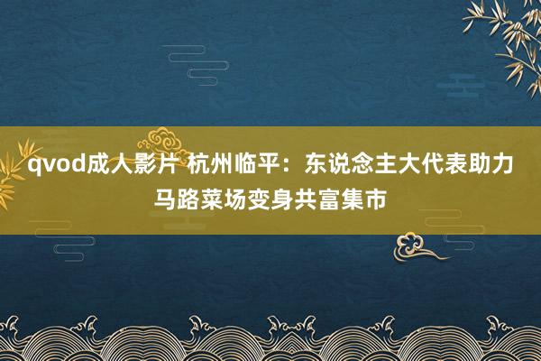 qvod成人影片 杭州临平：东说念主大代表助力马路菜场变身共富集市