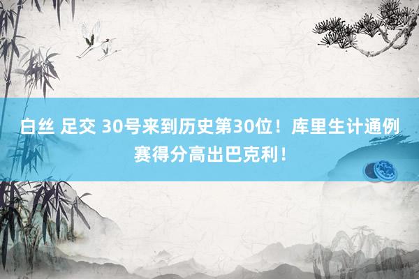 白丝 足交 30号来到历史第30位！库里生计通例赛得分高出巴克利！