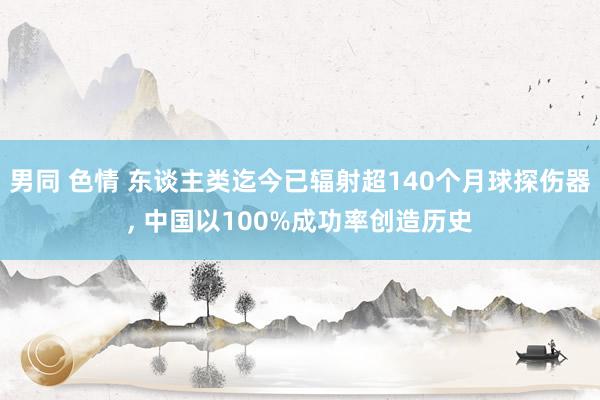 男同 色情 东谈主类迄今已辐射超140个月球探伤器， 中国以100%成功率创造历史