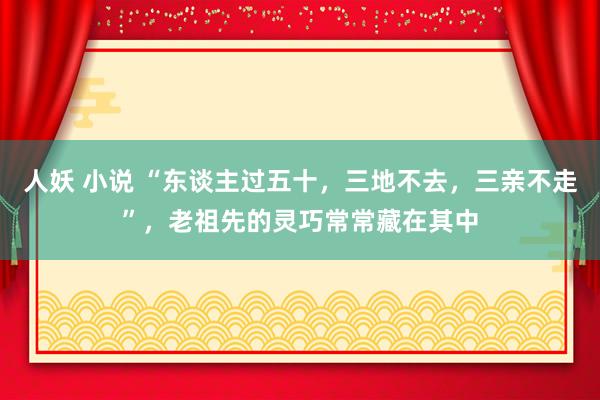 人妖 小说 “东谈主过五十，三地不去，三亲不走”，老祖先的灵巧常常藏在其中