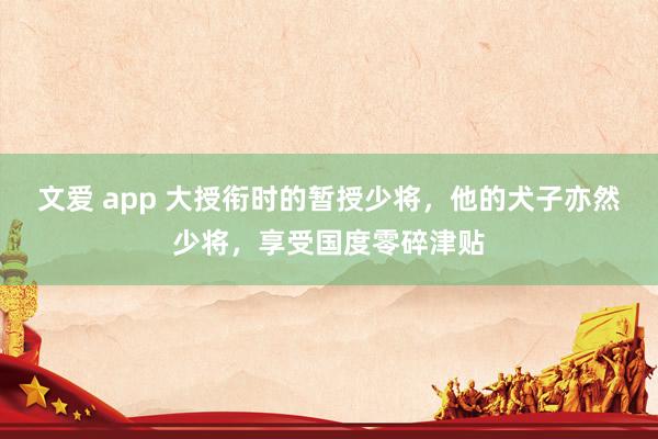 文爱 app 大授衔时的暂授少将，他的犬子亦然少将，享受国度零碎津贴