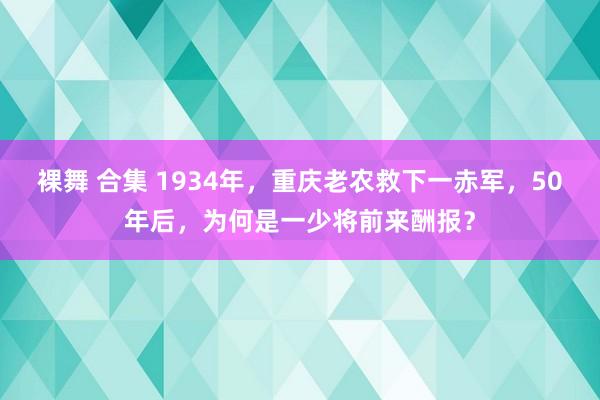 裸舞 合集 1934年，重庆老农救下一赤军，50年后，为何是一少将前来酬报？