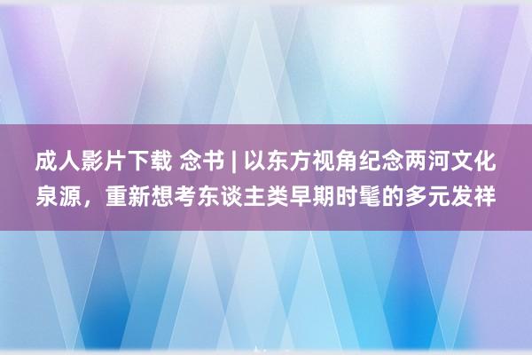 成人影片下载 念书 | 以东方视角纪念两河文化泉源，重新想考东谈主类早期时髦的多元发祥