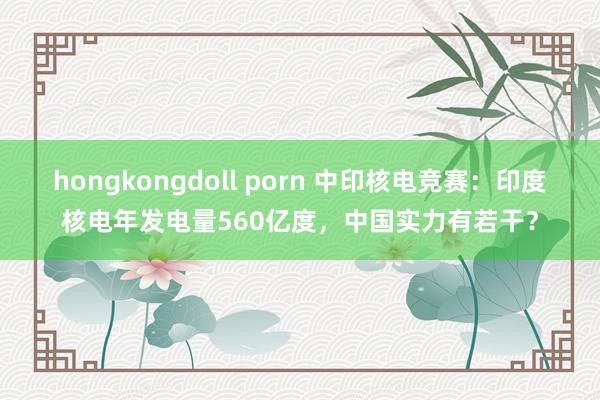 hongkongdoll porn 中印核电竞赛：印度核电年发电量560亿度，中国实力有若干？