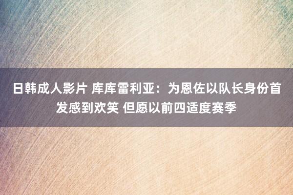 日韩成人影片 库库雷利亚：为恩佐以队长身份首发感到欢笑 但愿以前四适度赛季