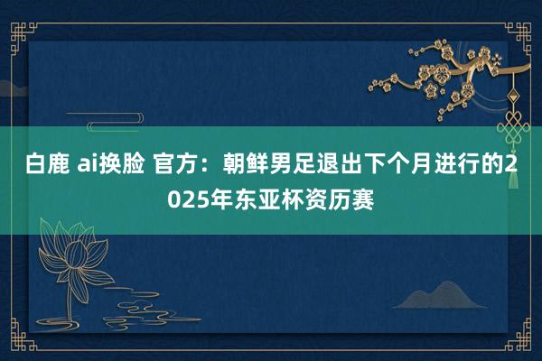 白鹿 ai换脸 官方：朝鲜男足退出下个月进行的2025年东亚杯资历赛