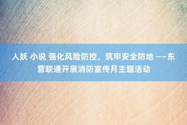 人妖 小说 强化风险防控，筑牢安全防地 ——东营联通开展消防宣传月主题活动