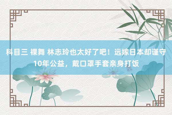 科目三 裸舞 林志玲也太好了吧！远嫁日本却谨守10年公益，戴口罩手套亲身打饭