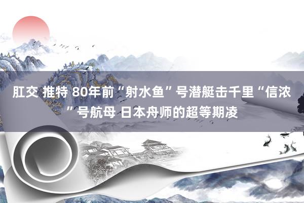 肛交 推特 80年前“射水鱼”号潜艇击千里“信浓”号航母 日本舟师的超等期凌