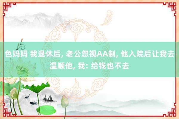 色妈妈 我退休后， 老公忽视AA制， 他入院后让我去温顺他， 我: 给钱也不去