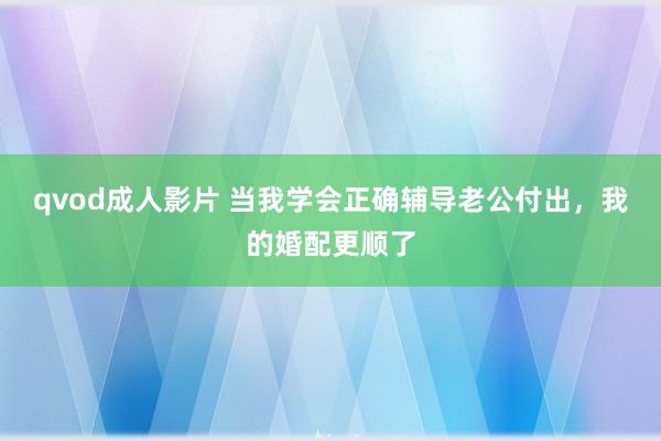 qvod成人影片 当我学会正确辅导老公付出，我的婚配更顺了