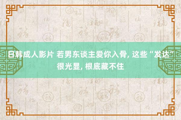 日韩成人影片 若男东谈主爱你入骨， 这些“发达”很光显， 根底藏不住