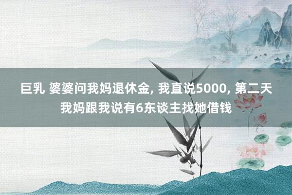 巨乳 婆婆问我妈退休金， 我直说5000， 第二天我妈跟我说有6东谈主找她借钱