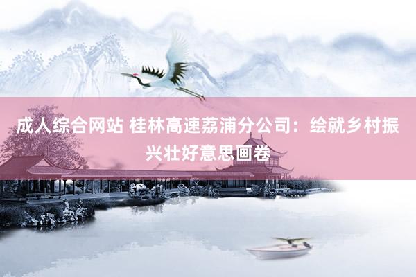 成人综合网站 桂林高速荔浦分公司：绘就乡村振兴壮好意思画卷