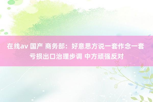 在线av 国产 商务部：好意思方说一套作念一套 亏损出口治理步调 中方顽强反对