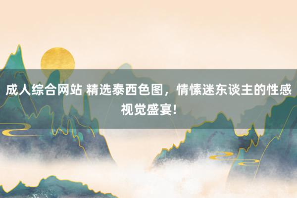 成人综合网站 精选泰西色图，情愫迷东谈主的性感视觉盛宴!