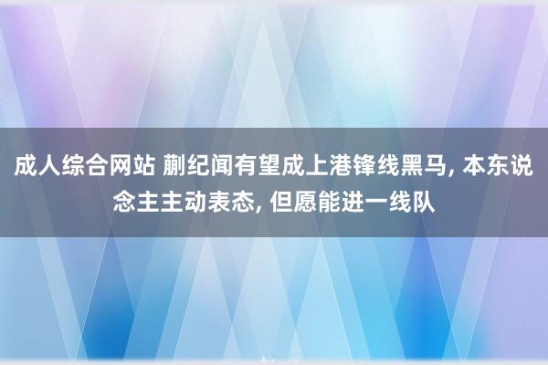 成人综合网站 蒯纪闻有望成上港锋线黑马， 本东说念主主动表态， 但愿能进一线队