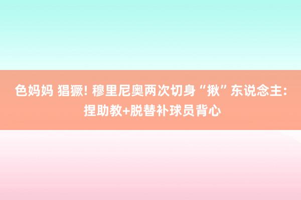 色妈妈 猖獗! 穆里尼奥两次切身“揪”东说念主: 捏助教+脱替补球员背心