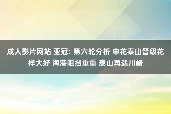 成人影片网站 亚冠: 第六轮分析 申花泰山晋级花样大好 海港阻挡重重 泰山再遇川崎