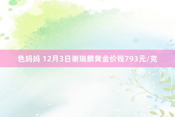 色妈妈 12月3日谢瑞麟黄金价钱793元/克