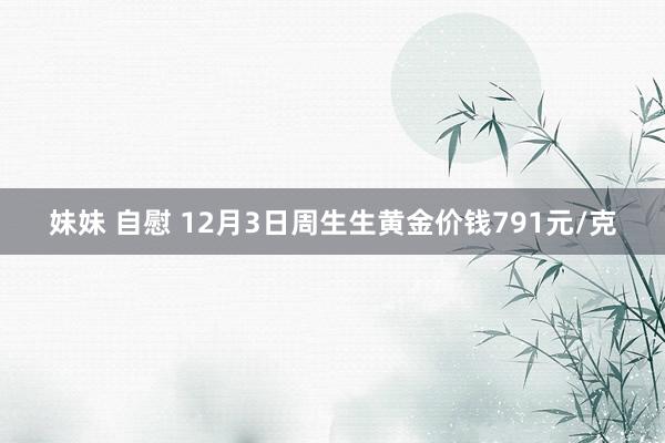 妹妹 自慰 12月3日周生生黄金价钱791元/克