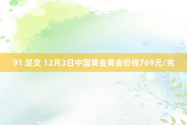 91 足交 12月3日中国黄金黄金价钱769元/克