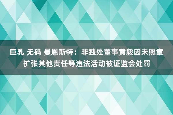 巨乳 无码 曼恩斯特：非独处董事黄毅因未照章扩张其他责任等违法活动被证监会处罚