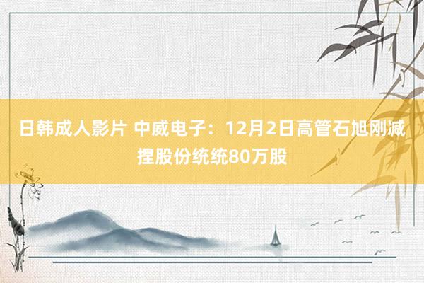 日韩成人影片 中威电子：12月2日高管石旭刚减捏股份统统80万股