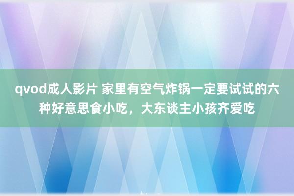 qvod成人影片 家里有空气炸锅一定要试试的六种好意思食小吃，大东谈主小孩齐爱吃