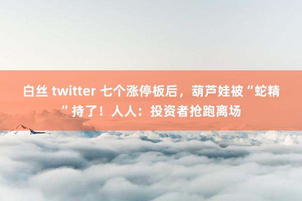 白丝 twitter 七个涨停板后，葫芦娃被“蛇精”持了！人人：投资者抢跑离场