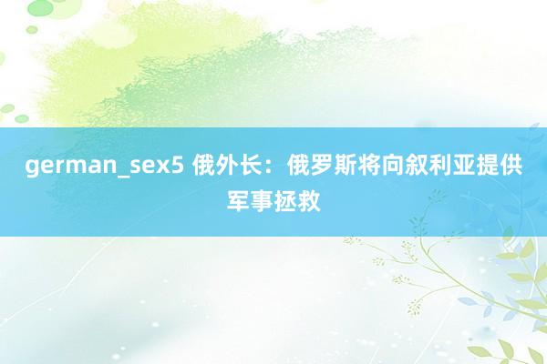 german_sex5 俄外长：俄罗斯将向叙利亚提供军事拯救