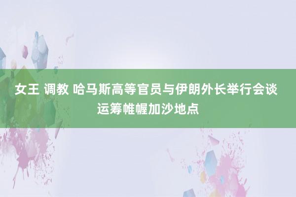 女王 调教 哈马斯高等官员与伊朗外长举行会谈 运筹帷幄加沙地点