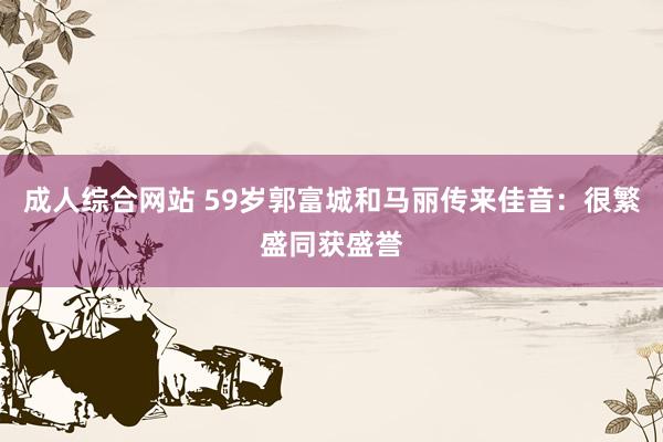 成人综合网站 59岁郭富城和马丽传来佳音：很繁盛同获盛誉