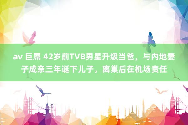 av 巨屌 42岁前TVB男星升级当爸，与内地妻子成亲三年诞下儿子，离巢后在机场责任